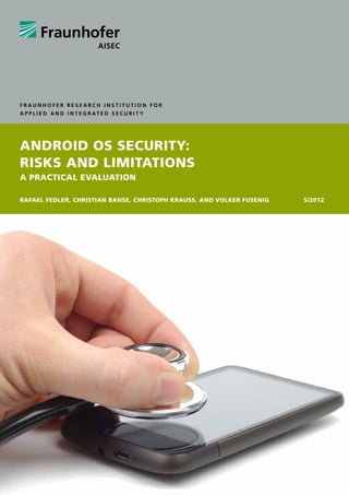 Fraunhofer Research Institution for
A p p l i e d a n d I n t e g r at e d S e c u r i t y




Android OS Security:
Risks and Limitations
A Practical Evaluation

Rafael Fedler, Christian Banse, Christoph KrauSS, and Volker Fusenig5/2012

 