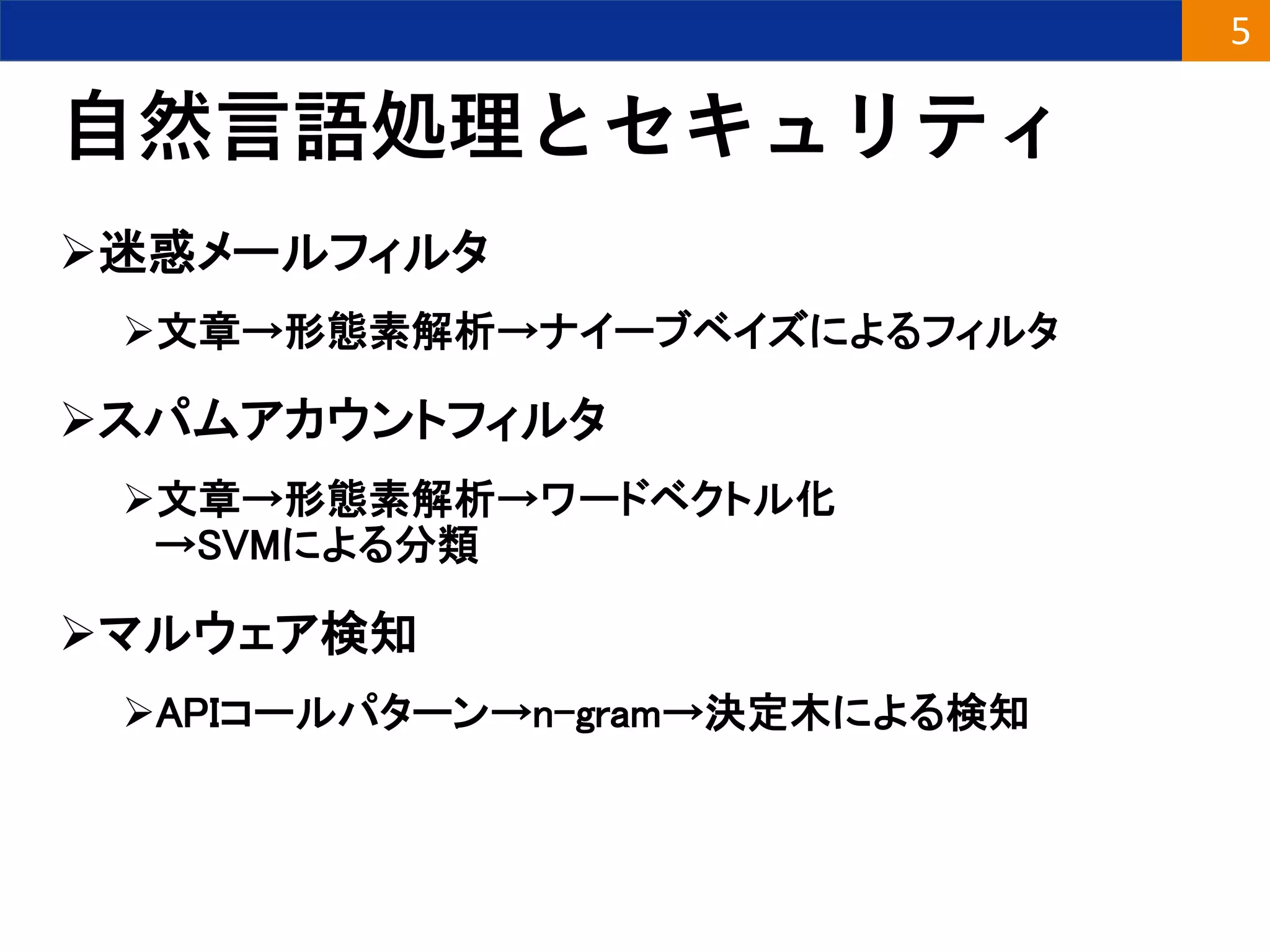 自然言語処理とセキュリティ
迷惑メールフィルタ
文章→形態素解析→ナイーブベイズによるフィルタ
スパムアカウントフィルタ
文章→形態素解析→ワードベクトル化
→SVMによる分類
マルウェア検知
APIコールパターン→n-gram→決定木による検知
5
 