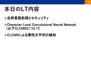 本日のLT内容
自然言語処理とセキュリティ
Character Level Convolutional Neural Network
(以下CLCNN)について
CLCNNによる悪性文字列の検知
3
 