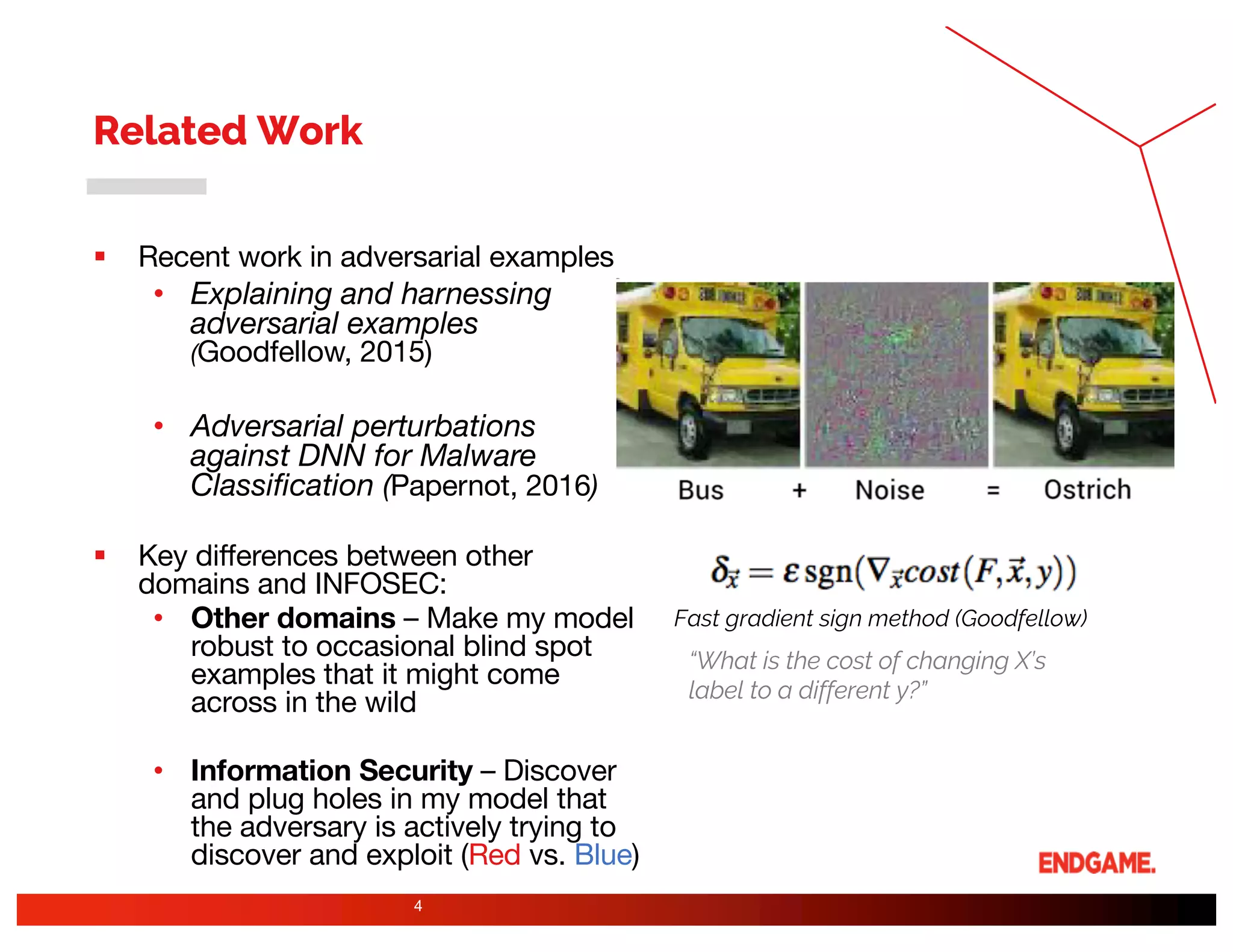 Related Work
§ Recent work in adversarial examples
• Explaining and harnessing
adversarial examples
(Goodfellow, 2015)
• Adversarial perturbations
against DNN for Malware
Classification (Papernot, 2016)
§ Key differences between other
domains and INFOSEC:
• Other domains – Make my model
robust to occasional blind spot
examples that it might come
across in the wild
• Information Security – Discover
and plug holes in my model that
the adversary is actively trying to
discover and exploit (Red vs. Blue)
4
Fast gradient sign method (Goodfellow)
“What is the cost of changing X’s
label to a different y?”
 