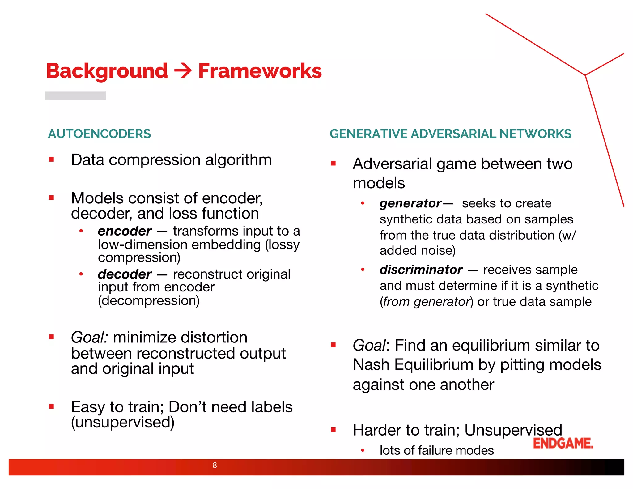 AUTOENCODERS
§ Data compression algorithm
§ Models consist of encoder,
decoder, and loss function
• encoder — transforms input to a
low-dimension embedding (lossy
compression)
• decoder — reconstruct original
input from encoder
(decompression)
§ Goal: minimize distortion
between reconstructed output
and original input
§ Easy to train; Don’t need labels
(unsupervised)
GENERATIVE ADVERSARIAL NETWORKS
§ Adversarial game between two
models
• generator— seeks to create
synthetic data based on samples
from the true data distribution (w/
added noise)
• discriminator — receives sample
and must determine if it is a synthetic
(from generator) or true data sample
§ Goal: Find an equilibrium similar to
Nash Equilibrium by pitting models
against one another
§ Harder to train; Unsupervised
• lots of failure modes
8
Background à Frameworks
 