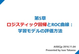 第5章
ロジスティック回帰とROC曲線：
学習モデルの評価方法
AISECjp 2016.11.04
Presented by Isao Takaesu
 