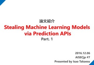 2016.12.06
AISECjp #7
Presented by Isao Takaesu
論文紹介
Stealing Machine Learning Models
via Prediction APIs
Part. 1
 