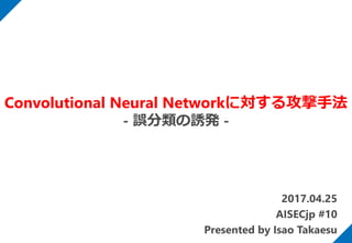 2017.04.25
AISECjp #10
Presented by Isao Takaesu
Convolutional Neural Networkに対する攻撃手法
- 誤分類の誘発 -
 
