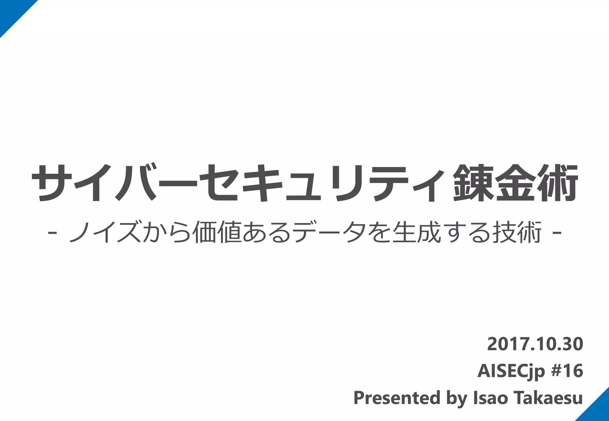 2017.10.30
AISECjp #16
Presented by Isao Takaesu
サイバーセキュリティ錬金術
- ノイズから価値あるデータを生成する技術 -
 