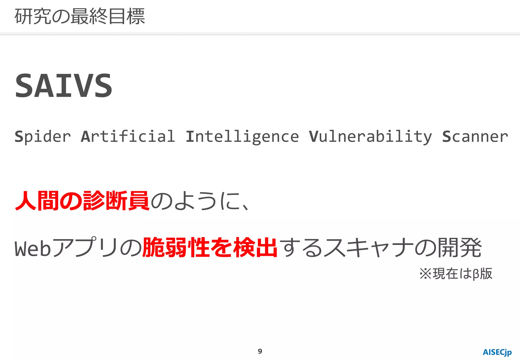 AISECjp
研究の最終目標
人間の診断員のように、
Webアプリの脆弱性を検出するスキャナの開発
SAIVS
Spider Artificial Intelligence Vulnerability Scanner
※現在はβ版
9
 