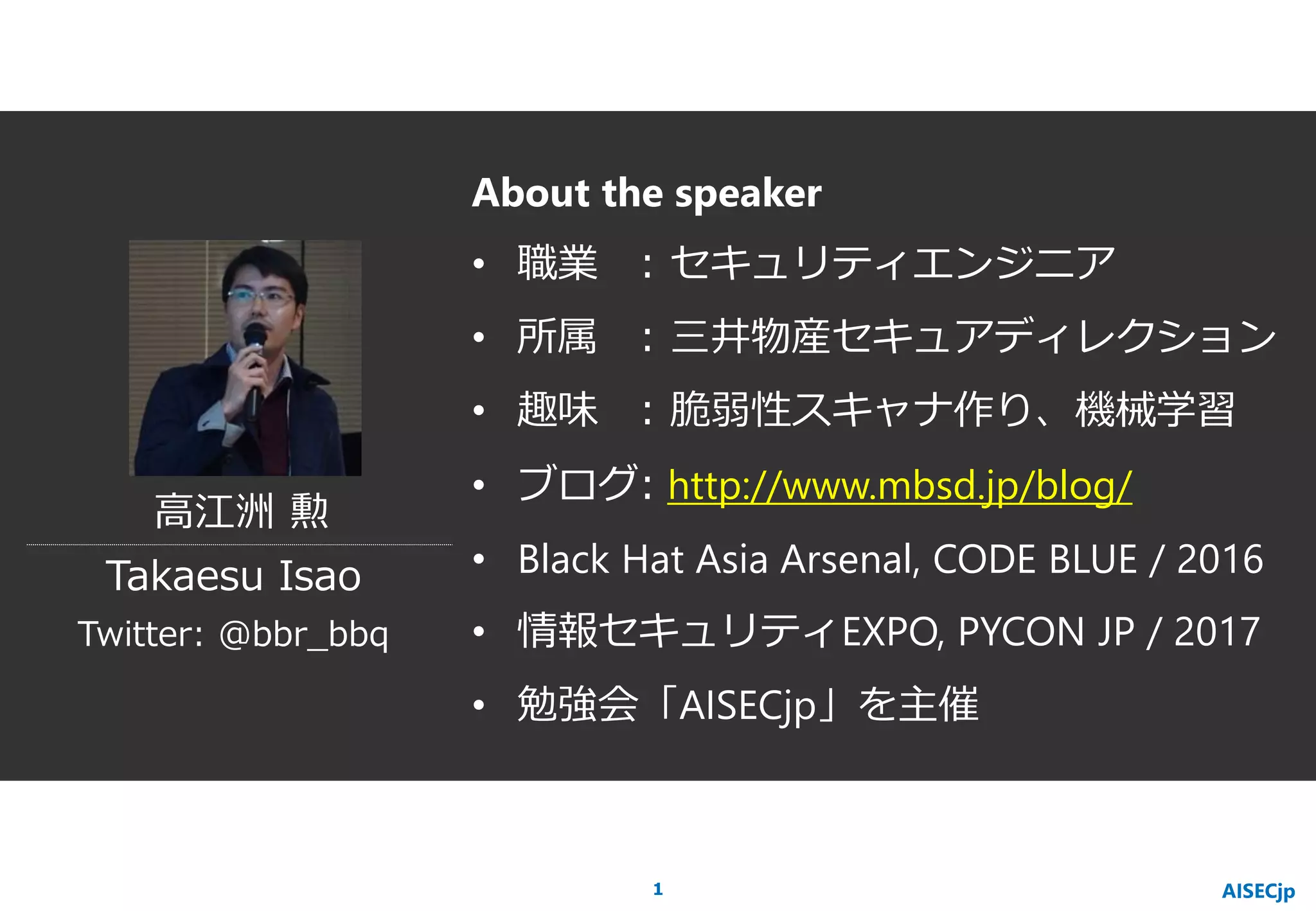 About the speaker
• 職業 : セキュリティエンジニア
• 所属 : 三井物産セキュアディレクション
• 趣味 : 脆弱性スキャナ作り、機械学習
• ブログ: http://www.mbsd.jp/blog/
• Black Hat Asia Arsenal, CODE BLUE / 2016
• 情報セキュリティEXPO, PYCON JP / 2017
• 勉強会「AISECjp」を主催
高江洲 勲
Takaesu Isao
AISECjp
Twitter: @bbr_bbq
1
 