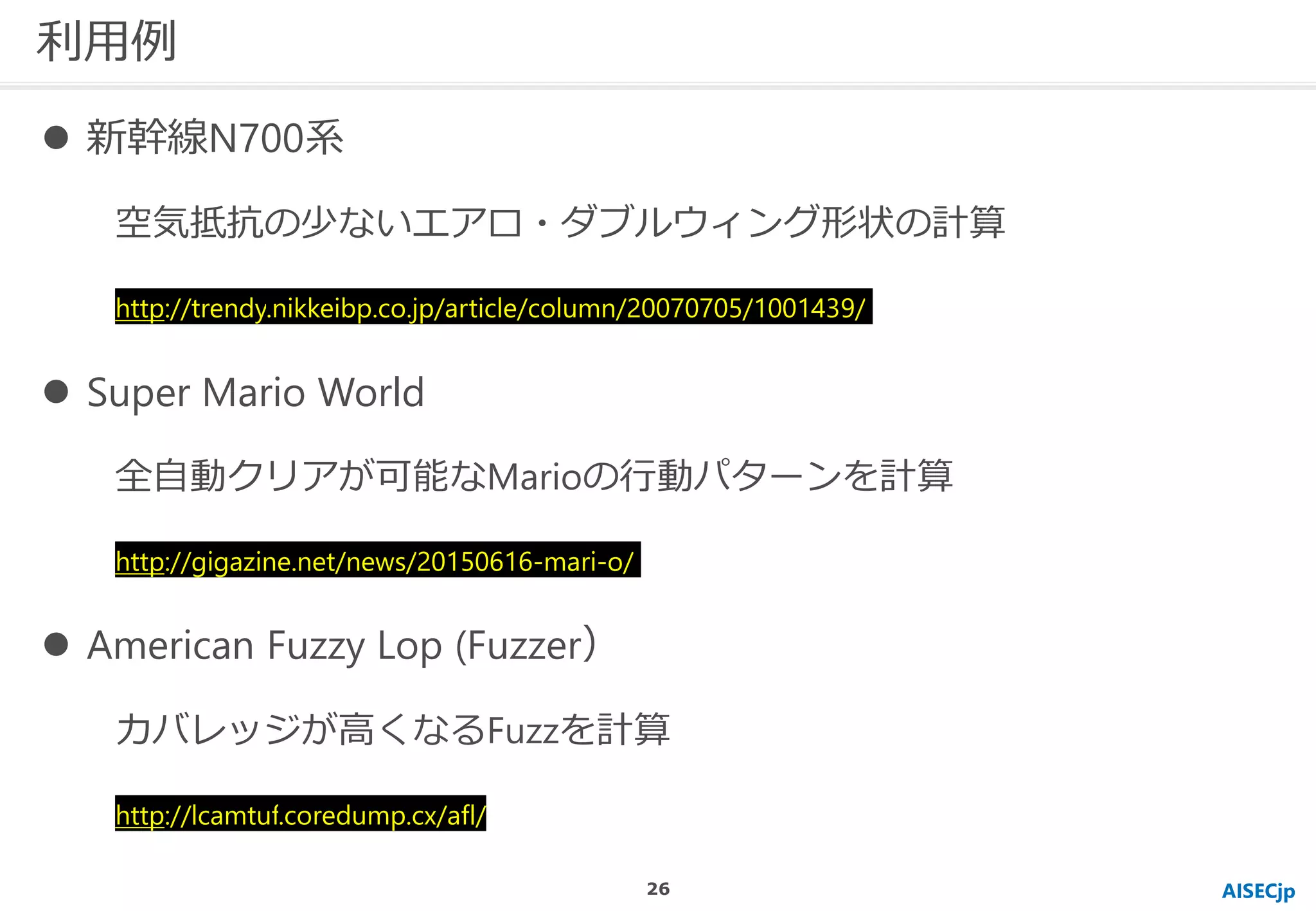 利用例
AISECjp
 新幹線N700系
空気抵抗の少ないエアロ・ダブルウィング形状の計算
http://trendy.nikkeibp.co.jp/article/column/20070705/1001439/
 Super Mario World
全自動クリアが可能なMarioの行動パターンを計算
http://gigazine.net/news/20150616-mari-o/
 American Fuzzy Lop (Fuzzer）
カバレッジが高くなるFuzzを計算
http://lcamtuf.coredump.cx/afl/
26
 