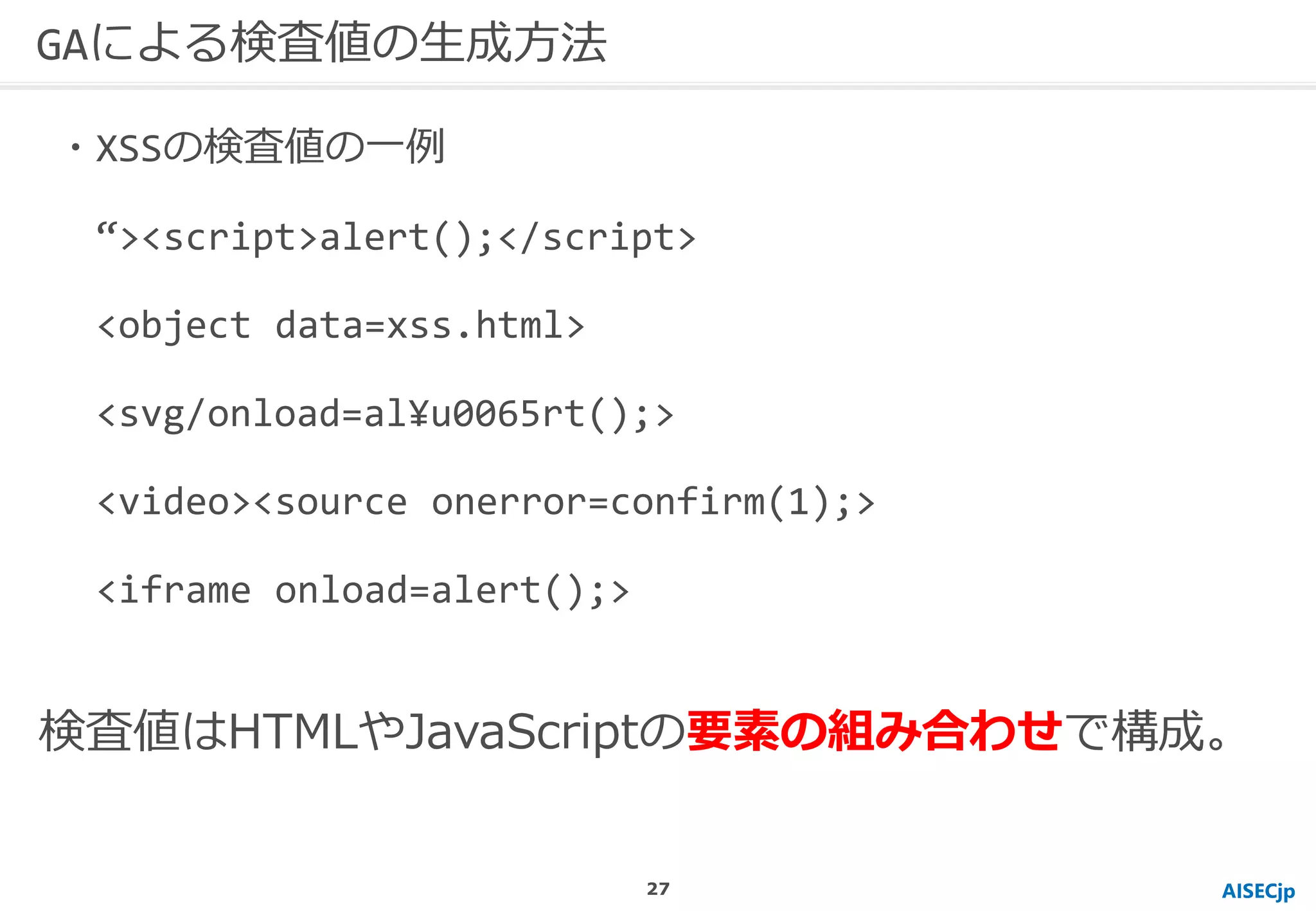 AISECjp
GAによる検査値の生成方法
・XSSの検査値の一例
“><script>alert();</script>
<object data=xss.html>
<svg/onload=al¥u0065rt();>
<video><source onerror=confirm(1);>
<iframe onload=alert();>
検査値はHTMLやJavaScriptの要素の組み合わせで構成。
27
 