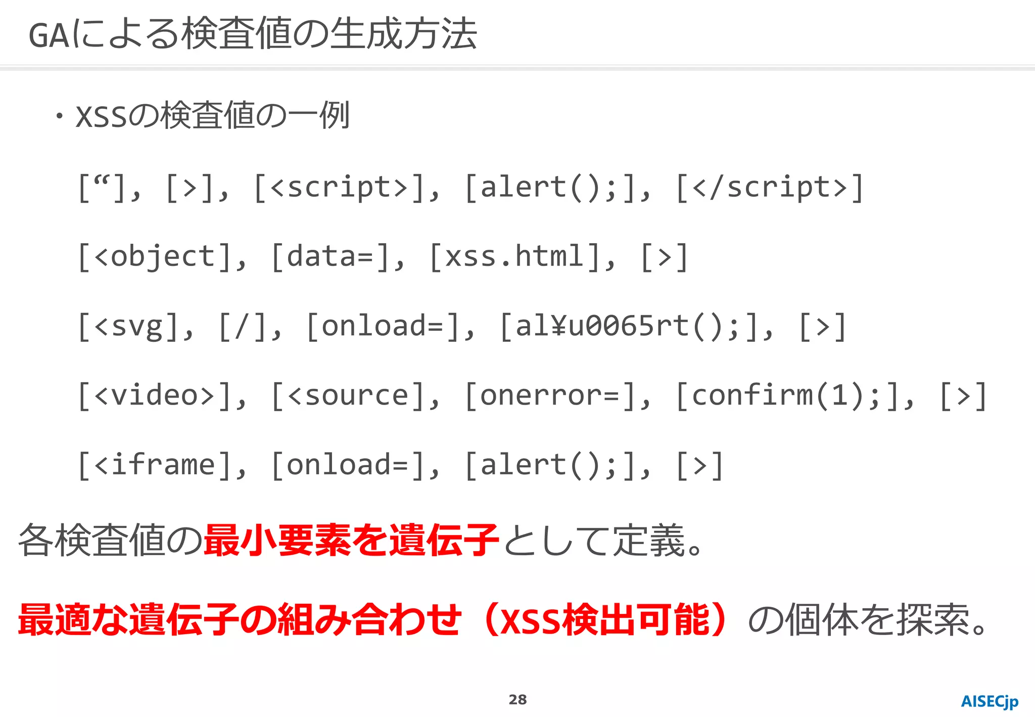 AISECjp
GAによる検査値の生成方法
・XSSの検査値の一例
[“], [>], [<script>], [alert();], [</script>]
[<object], [data=], [xss.html], [>]
[<svg], [/], [onload=], [al¥u0065rt();], [>]
[<video>], [<source], [onerror=], [confirm(1);], [>]
[<iframe], [onload=], [alert();], [>]
各検査値の最小要素を遺伝子として定義。
最適な遺伝子の組み合わせ（XSS検出可能）の個体を探索。
28
 