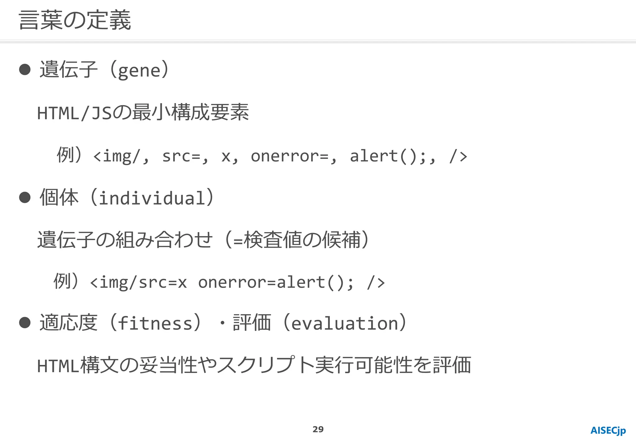 AISECjp
言葉の定義
 遺伝子（gene）
HTML/JSの最小構成要素
例）<img/, src=, x, onerror=, alert();, />
 個体（individual）
遺伝子の組み合わせ（=検査値の候補）
例）<img/src=x onerror=alert(); />
 適応度（fitness）・評価（evaluation）
HTML構文の妥当性やスクリプト実行可能性を評価
29
 
