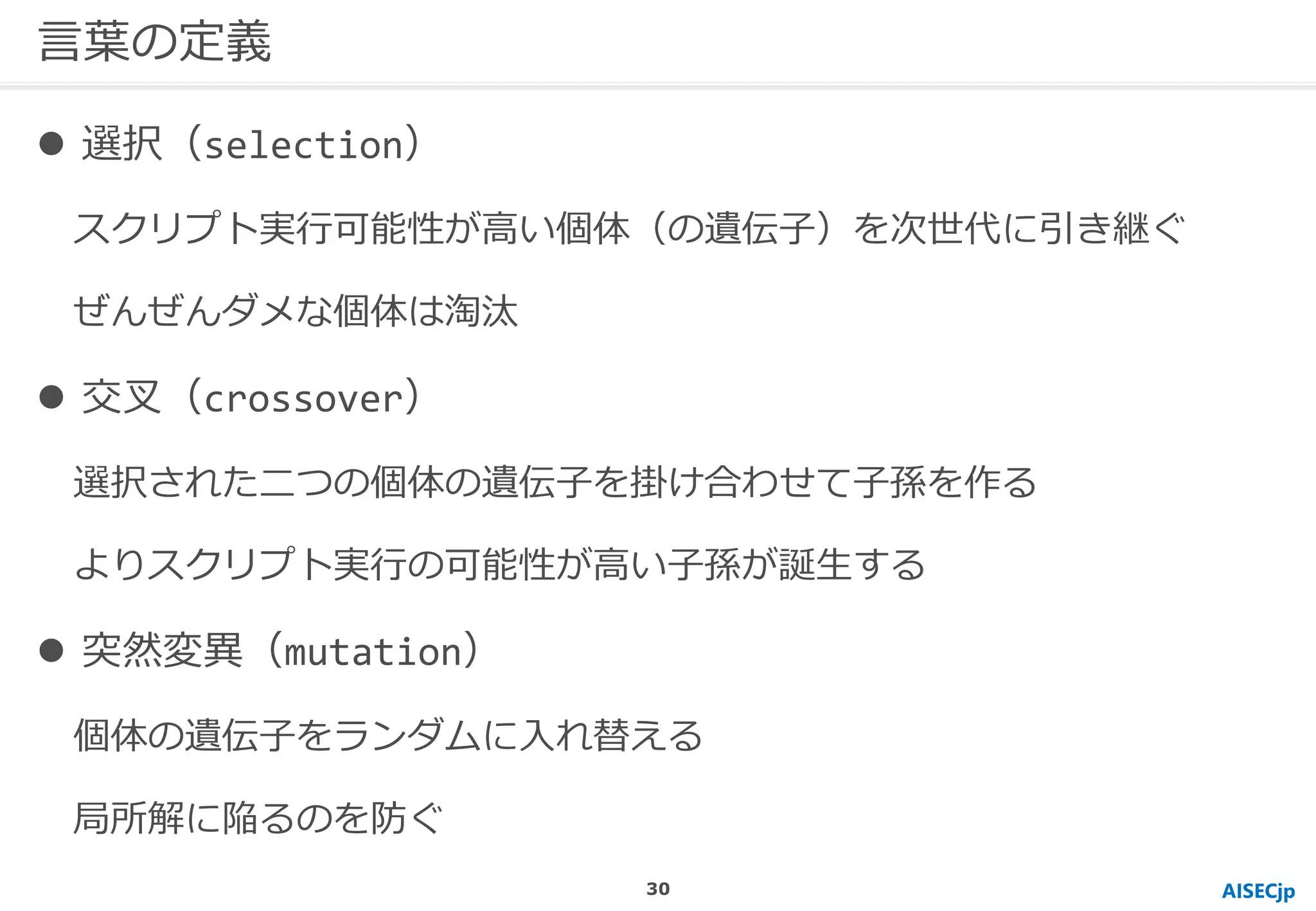 AISECjp
言葉の定義
 選択（selection）
スクリプト実行可能性が高い個体（の遺伝子）を次世代に引き継ぐ
ぜんぜんダメな個体は淘汰
 交叉（crossover）
選択された二つの個体の遺伝子を掛け合わせて子孫を作る
よりスクリプト実行の可能性が高い子孫が誕生する
 突然変異（mutation）
個体の遺伝子をランダムに入れ替える
局所解に陥るのを防ぐ
30
 