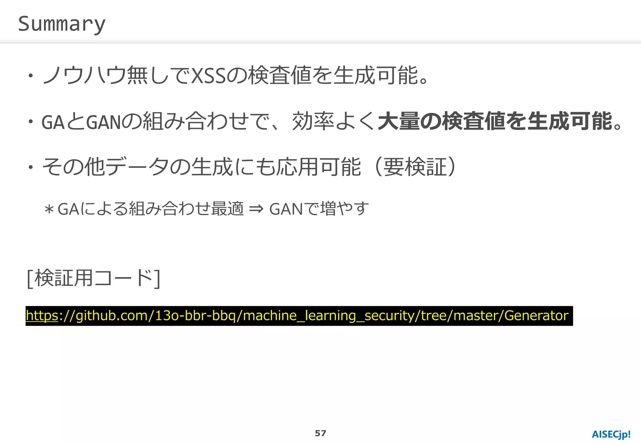 AISECjp!
・ノウハウ無しでXSSの検査値を生成可能。
・GAとGANの組み合わせで、効率よく大量の検査値を生成可能。
・その他データの生成にも応用可能（要検証）
＊GAによる組み合わせ最適 ⇒ GANで増やす
Summary
[検証用コード]
https://github.com/13o-bbr-bbq/machine_learning_security/tree/master/Generator
57
 