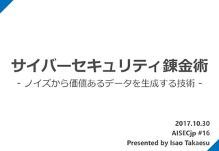 2017.10.30
AISECjp #16
Presented by Isao Takaesu
サイバーセキュリティ錬金術
- ノイズから価値あるデータを生成する技術 -
 