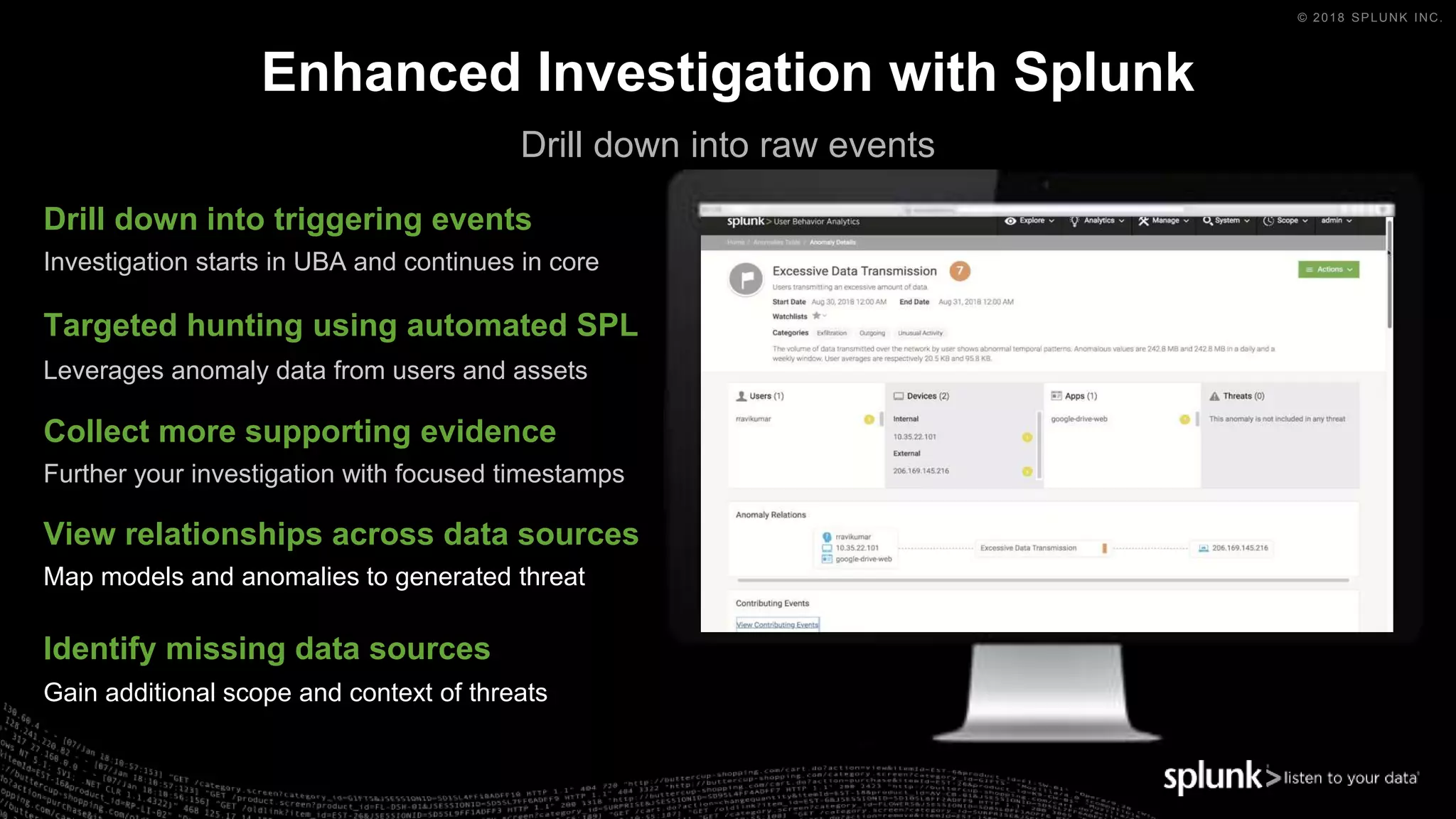 © 2018 SPLUNK INC.
Enhanced Investigation with Splunk
Drill down into triggering events
Investigation starts in UBA and continues in core
Targeted hunting using automated SPL
Leverages anomaly data from users and assets
Collect more supporting evidence
Further your investigation with focused timestamps
View relationships across data sources
Map models and anomalies to generated threat
Identify missing data sources
Gain additional scope and context of threats
Drill down into raw events
 