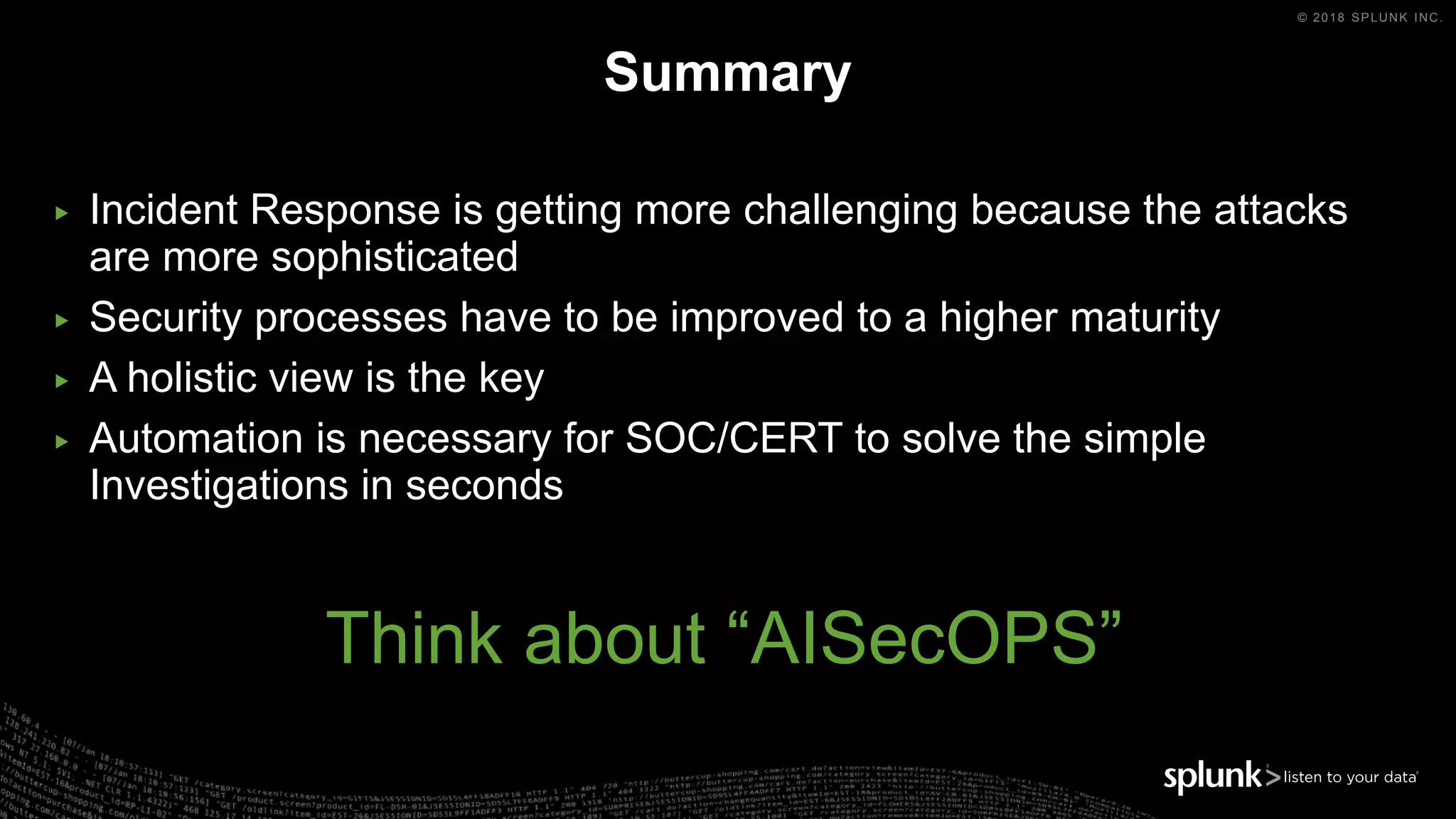 © 2018 SPLUNK INC.
Summary
▶ Incident Response is getting more challenging because the attacks
are more sophisticated
▶ Security processes have to be improved to a higher maturity
▶ A holistic view is the key
▶ Automation is necessary for SOC/CERT to solve the simple
Investigations in seconds
Think about “AISecOPS”
 