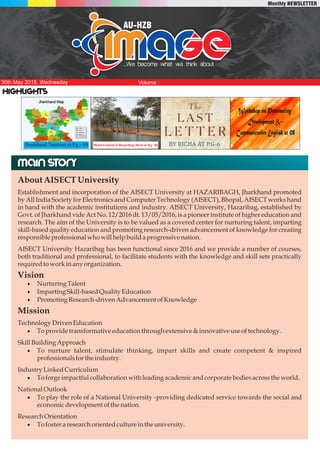 AU-HZB
....We become what we think about
Volume :
P1
30th May 2018, Wednesday
Monthly NEWSLETTER
Highlights
Main storyMain story
AboutAISECTUniversity
Establishment and incorporation of the AISECT University at HAZARIBAGH, Jharkhand promoted
by All India Society for Electronics and Computer Technology (AISECT), Bhopal, AISECT works hand
in hand with the academic institutions and industry. AISECT University, Hazaribag, established by
Govt. of Jharkhand vide Act No. 12/2016 dt. 13/05/2016, is a pioneer institute of higher education and
research. The aim of the University is to be valued as a covered center for nurturing talent, imparting
skill-based quality education and promoting research-driven advancement of knowledge for creating
responsibleprofessionalwhowillhelpbuildaprogressivenation.
AISECT University Hazaribag has been functional since 2016 and we provide a number of courses,
both traditional and professional, to facilitate students with the knowledge and skill sets practically
requiredtoworkinany organization.
Vision
· Nurturing Talent
· ImpartingSkill-basedQuality Education
· PromotingResearch-drivenAdvancementofKnowledge
Mission
TechnologyDrivenEducation
· Toprovidetransformativeeducationthrough extensive &innovative useoftechnology.
SkillBuildingApproach
· To nurture talent, stimulate thinking, impart skills and create competent & inspired
professionalsforthe industry.
IndustryLinkedCurriculum
· Toforgeimpactfulcollaborationwith leadingacademicandcorporatebodiesacrossthe world.
National Outlook
· To play the role of a National University -providing dedicated service towards the social and
economicdevelopmentofthe nation.
ResearchOrientation
· Tofosteraresearchorientedculture inthe university.
Jharkhand Tourism at Pg.- 05 Weed Control of Hazaribag Jheel at P.g. -06
 