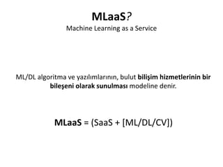 MLaaS?
Machine Learning as a Service
ML/DL algoritma ve yazılımlarının, bulut bilişim hizmetlerinin bir
bileşeni olarak sunulması modeline denir.
MLaaS = (SaaS + [ML/DL/CV])
 