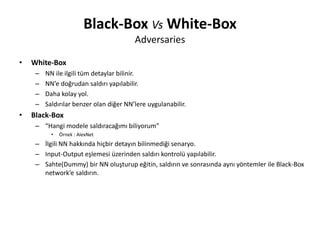 Black-Box Vs White-Box
Adversaries
• White-Box
– NN ile ilgili tüm detaylar bilinir.
– NN’e doğrudan saldırı yapılabilir.
– Daha kolay yol.
– Saldırılar benzer olan diğer NN’lere uygulanabilir.
• Black-Box
– “Hangi modele saldıracağımı biliyorum”
• Örnek : AlexNet
– İlgili NN hakkında hiçbir detayın bilinmediği senaryo.
– Input-Output eşlemesi üzerinden saldırı kontrolü yapılabilir.
– Sahte(Dummy) bir NN oluşturup eğitin, saldırın ve sonrasında aynı yöntemler ile Black-Box
network’e saldırın.
 
