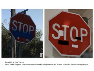 - Solda kirli bir ‘Dur’ işareti.
- Sağda sticker ile yanlış sınıflandırmayı tetiklemek için değiştirilen ‘Dur’ işareti. 45mph hız limiti olarak algılanıyor.
 