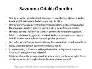 Savunma Odaklı Öneriler
• Sinir ağını, onları gürültü olarak tanımayı ve soyutlamayı öğrenene kadar
komik gözlük takan daha fazla insan örneği ile eğitin.
• Sinir ağlarını yalnızca öğrenmeleri gereken kalıplarla değil, aynı zamanda
tanımamaları gereken binlerce saçma girdiyle de eğitmemiz gerekir.
• Threat Modeling'i kullanın ve standart güvenlik kontrollerini uygulayın.
• Tehdit modellemenizi, geleneksel teknik kullanım senaryolarının dışında
belirli kullanım senaryolarını içerecek şekilde genişletin.
• Ses, video ve jest/mimik odaklı kullanıcı deneyimleri için tehdit modelleme.
• Yapay zekanızın belirgin kullanım senaryosu nedir?
• AI etkileşimleri, kullanıcının etkileşimleri ve bir saldırganın etkileşimleri
hakkındaki varsayımlarınız nelerdir?
• Gözlem ve komutlara cevap olarak AI sisteminizin planlarını ve eylemlerini
nasıl çalıştırmayı, izlemeyi ve kontrol etmeyi planlıyorsunuz?
https://docs.microsoft.com/en-us/security/engineering/threat-modeling-aiml
 