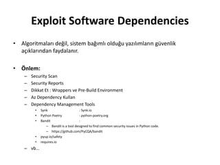 Exploit Software Dependencies
• Algoritmaları değil, sistem bağımlı olduğu yazılımların güvenlik
açıklarından faydalanır.
• Önlem:
– Security Scan
– Security Reports
– Dikkat Et : Wrappers ve Pre-Build Environment
– Az Dependency Kullan
– Dependency Management Tools
• Synk : Synk.io
• Python Poetry : python-poetry.org
• Bandit :
– Bandit is a tool designed to find common security issues in Python code.
– https://github.com/PyCQA/bandit
• pyup.io/safety
• requires.io
– vb…
 