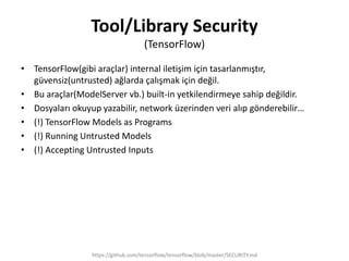 Tool/Library Security
(TensorFlow)
• TensorFlow(gibi araçlar) internal iletişim için tasarlanmıştır,
güvensiz(untrusted) ağlarda çalışmak için değil.
• Bu araçlar(ModelServer vb.) built-in yetkilendirmeye sahip değildir.
• Dosyaları okuyup yazabilir, network üzerinden veri alıp gönderebilir…
• (!) TensorFlow Models as Programs
• (!) Running Untrusted Models
• (!) Accepting Untrusted Inputs
https://github.com/tensorflow/tensorflow/blob/master/SECURITY.md
 