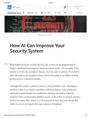 10/28/2020 LinkedIn
https://www.linkedin.com/post/edit/6727174078614138880/ 1/4
Add credit and caption
How AI Can Improve Your
Security System
With traditional home security devices, the system can be programmed to
trigger a predetermined response based on certain events. For example, if the
system is armed, the countdown begins when the door is opened. If you fail to
enter the code on the keypad in time, it alerts the police or an offsite security
professional to a potential intruder.
Although this system is prone to success, many problems arise. The biggest
problem is that it can lead to a problem with false alarms. False alarms are
obviously uncomfortable but insufficient, and they can lead to a lack of
response when a real security problem occurs. If the police or security services
receive too many false alarms in a short period of time, they may decide that
future events do not require the same urgency of response.
Publishing menu Normal Publish
Search
Retry Premium
Free
 