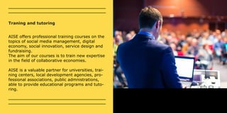 Traning and tutoring 
AISE offers professional training courses on the 
topics of social media management, digital 
economy, social innovation, service design and 
fundraising. 
The aim of our courses is to train new expertise 
in the field of collaborative economies. 
AISE is a valuable partner for universities, trai-ning 
centers, local development agencies, pro-fessional 
associations, public admnistrations, 
able to provide educational programs and tuto-ring. 
 
