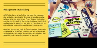 Management e fundraising 
AISE stands as a technical partner for manage-rial 
activities aiming to develop projects on digi-tal 
and sharing economy. From design to imple-mentation, 
including the organizational, technical 
and economic aspects, our aim is contributing to 
consolidate innovative designs on the market. 
Another important task is foundraising, thanks to 
a network of qualified references, wich becomes 
an important strategic instrument to support the 
feasibility of a shared product or service. 
 