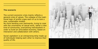 The scenario 
The current economic crisis mainly reflects a 
general crisis of values. The collapse of the tradi-tional 
logic of profits urges each of us to look a 
new, sustainable models. 
No more bending over backwards, trying to cope 
with the uncertainty of casual work, rather a new 
kind of community, overcaming individualism in 
order to build an articulated economy, based on 
interaction and collaboration with others. 
Social capitalism is an entrepreneurship made up 
of individuals helping each other to improve their 
quality of life. 
 