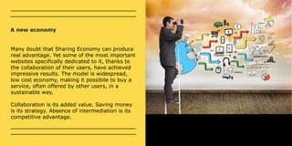 A new economy 
Many doubt that Sharing Economy can produce 
real advantage. Yet some of the most important 
websites specifically dedicated to it, thanks to 
the collaboration of their users, have achieved 
impressive results. The model is widespread, 
low cost economy, making it possibile to buy a 
service, often offered by other users, in a 
sustainable way. 
Collaboration is its added value. Saving money 
is its strategy. Absence of intermediation is its 
competitive advantage. 
 