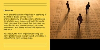 Obstacles 
What prevents Italian companies in operating in 
the filed of digital service today? 
Sharing Economy projects prefer a short opera-tional 
chain (peer to peer, without intermedia-ries), 
therefore it is evident that there are too 
many lobbies and interest groups, excessive 
regulations, and heavy bureaucratic system to 
deal with. 
As a result, the most important Sharing Eco-nomy 
platforms are foreign based, while Italy is 
still suffering from serious delay. 
 