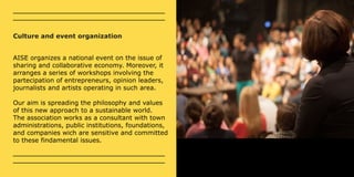 Culture and event organization 
AISE organizes a national event on the issue of 
sharing and collaborative economy. Moreover, it 
arranges a series of workshops involving the 
partecipation of entrepreneurs, opinion leaders, 
journalists and artists operating in such area. 
Our aim is spreading the philosophy and values 
of this new approach to a sustainable world. 
The association works as a consultant with town 
administrations, public institutions, foundations, 
and companies wich are sensitive and committed 
to these findamental issues. 
 