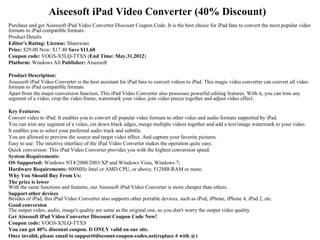 Aiseesoft iPad Video Converter (40% Discount)
Purchase and get Aiseesoft iPad Video Converter Discount Coupon Code. It is the best choice for iPad fans to convert the most popular video
formats to iPad compatible formats.
Product Details
Editor's Rating: License: Shareware
Price: $29.00 Now: $17.40 Save $11.60
Coupon code: VOGS-X5LQ-TTXS (End Time: May.31,2012)
Platform: Windows All Publisher: Aiseesoft

Product Description:
Aiseesoft iPad Video Converter is the best assistant for iPad fans to convert videos to iPad. This magic video converter can convert all video
formats to iPad compatible formats.
Apart from the major conversion function, This iPad Video Converter also possesses powerful editing features. With it, you can trim any
segment of a video, crop the video frame, watermark your video, join video pieces together and adjust video effect.

Key Features:
Convert video to iPad: It enables you to convert all popular video formats to other video and audio formats supported by iPad.
You can trim any segment of a video, cut down black edges, merge multiple videos together and add a text/image watermark to your video.
It enables you to select your preferred audio track and subtitle.
You are allowed to preview the source and target video effect. And capture your favorite pictures.
Easy to use: The intuitive interface of the iPad Video Converter makes the operation quite easy.
Quick conversion: This iPad Video Converter provides you with the highest conversion speed.
System Requirements:
OS Supported: Windows NT4/2000/2003/XP and Windows Vista, Windows 7;
Hardware Requirements: 800MHz Intel or AMD CPU, or above; 512MB RAM or more.
Why You Should Buy From Us:
The price is lower
With the same functions and features, our Aiseesoft iPad Video Converter is more cheaper than others.
Support other devices
Besides of iPad, this iPad Video Converter also supports other portable devices, such as iPod, iPhone, iPhone 4, iPad 2, etc.
Good conversion
The output video, audio, image's quality are same as the original one, so you don't worry the output video quality.
Get Aiseesoft iPad Video Converter Discount Coupon Code Now!
Coupon code: VOGS-X5LQ-TTXS
You can get 40% discount coupon. It ONLY valid on our site.
Once invalid, please email to support#discount-coupon-codes.net(replace # with @)
 