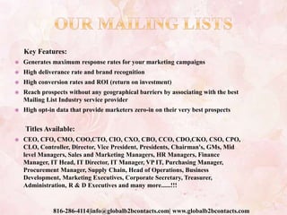 Key Features:
 Generates maximum response rates for your marketing campaigns
 High deliverance rate and brand recognition
 High conversion rates and ROI (return on investment)
 Reach prospects without any geographical barriers by associating with the best
Mailing List Industry service provider
 High opt-in data that provide marketers zero-in on their very best prospects
Titles Available:
 CEO, CFO, CMO, COO,CTO, CIO, CXO, CBO, CCO, CDO,CKO, CSO, CPO,
CLO, Controller, Director, Vice President, Presidents, Chairman's, GMs, Mid
level Managers, Sales and Marketing Managers, HR Managers, Finance
Manager, IT Head, IT Director, IT Manager, VP IT, Purchasing Manager,
Procurement Manager, Supply Chain, Head of Operations, Business
Development, Marketing Executives, Corporate Secretary, Treasurer,
Administration, R & D Executives and many more......!!!
816-286-4114|info@globalb2bcontacts.com| www.globalb2bcontacts.com
 