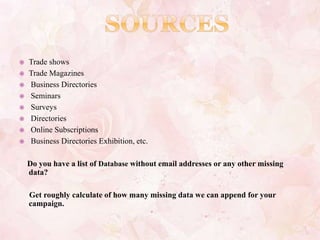  Trade shows
 Trade Magazines
 Business Directories
 Seminars
 Surveys
 Directories
 Online Subscriptions
 Business Directories Exhibition, etc.
Do you have a list of Database without email addresses or any other missing
data?
Get roughly calculate of how many missing data we can append for your
campaign.
 