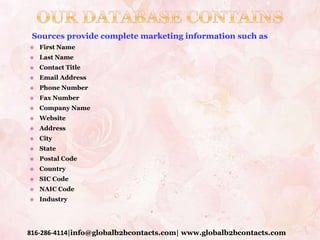Sources provide complete marketing information such as –
 First Name
 Last Name
 Contact Title
 Email Address
 Phone Number
 Fax Number
 Company Name
 Website
 Address
 City
 State
 Postal Code
 Country
 SIC Code
 NAIC Code
 Industry
816-286-4114|info@globalb2bcontacts.com| www.globalb2bcontacts.com
 