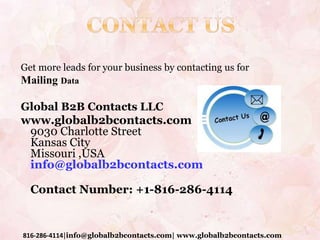 Get more leads for your business by contacting us for
Mailing Data
Global B2B Contacts LLC
www.globalb2bcontacts.com
9030 Charlotte Street
Kansas City
Missouri ,USA
info@globalb2bcontacts.com
Contact Number: +1-816-286-4114
816-286-4114|info@globalb2bcontacts.com| www.globalb2bcontacts.com
 