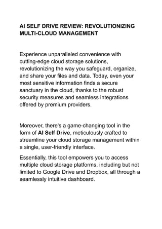 AI SELF DRIVE REVIEW: REVOLUTIONIZING
MULTI-CLOUD MANAGEMENT
Experience unparalleled convenience with
cutting-edge cloud storage solutions,
revolutionizing the way you safeguard, organize,
and share your files and data. Today, even your
most sensitive information finds a secure
sanctuary in the cloud, thanks to the robust
security measures and seamless integrations
offered by premium providers.
Moreover, there's a game-changing tool in the
form of AI Self Drive, meticulously crafted to
streamline your cloud storage management within
a single, user-friendly interface.
Essentially, this tool empowers you to access
multiple cloud storage platforms, including but not
limited to Google Drive and Dropbox, all through a
seamlessly intuitive dashboard.
 