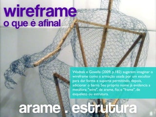 wireframe
o que é afinal



                 Wodtek e Govella (2009, p.182) sugerem imaginar o
                 wireframe como a armação usada por um escultor
                 para dar forma e suporte permitindo, depois,
                 adicionar o barro. Seu próprio nome já evidencia a
                 metáfora: "wire", de arame, ﬁo; e "frame", de
                 esqueleto ou estrutura.



   arame . estrutura
 