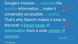 Conﬁdential - Vijay
Vasu
17
Google's mission …. organize the
world's information … make it
universally accessible … useful.
That's why Search makes it easy to
discover a broad range of
information from a wide variety of
sources Vijay Vasu SEO
Source: Google Blog
 