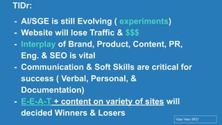 Conﬁdential - Vijay
Vasu
2
TlDr:
- AI/SGE is still Evolving ( experiments)
- Website will lose Traffic & $$$
- Interplay of Brand, Product, Content, PR,
Eng. & SEO is vital
- Communication & Soft Skills are critical for
success ( Verbal, Personal, &
Documentation)
- E-E-A-T + content on variety of sites will
decided Winners & Losers
Vijay Vasu SEO
 