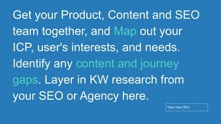 Conﬁdential - Vijay
Vasu
64
Get your Product, Content and SEO
team together, and Map out your
ICP, user's interests, and needs.
Identify any content and journey
gaps. Layer in KW research from
your SEO or Agency here.
Vijay Vasu SEO
 