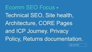 Conﬁdential - Vijay
Vasu
77
Ecomm SEO Focus -
Technical SEO, Site health,
Architecture, CORE Pages
and ICP Journey. Privacy
Policy, Returns documentation.
Vijay Vasu SEO
 