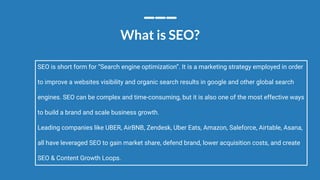 Conﬁdential - Vijay
Vasu
88
What is SEO?
SEO is short form for “Search engine optimization”. It is a marketing strategy employed in order
to improve a websites visibility and organic search results in google and other global search
engines. SEO can be complex and time-consuming, but it is also one of the most effective ways
to build a brand and scale business growth.
Leading companies like UBER, AirBNB, Zendesk, Uber Eats, Amazon, Saleforce, Airtable, Asana,
all have leveraged SEO to gain market share, defend brand, lower acquisition costs, and create
SEO & Content Growth Loops.
 