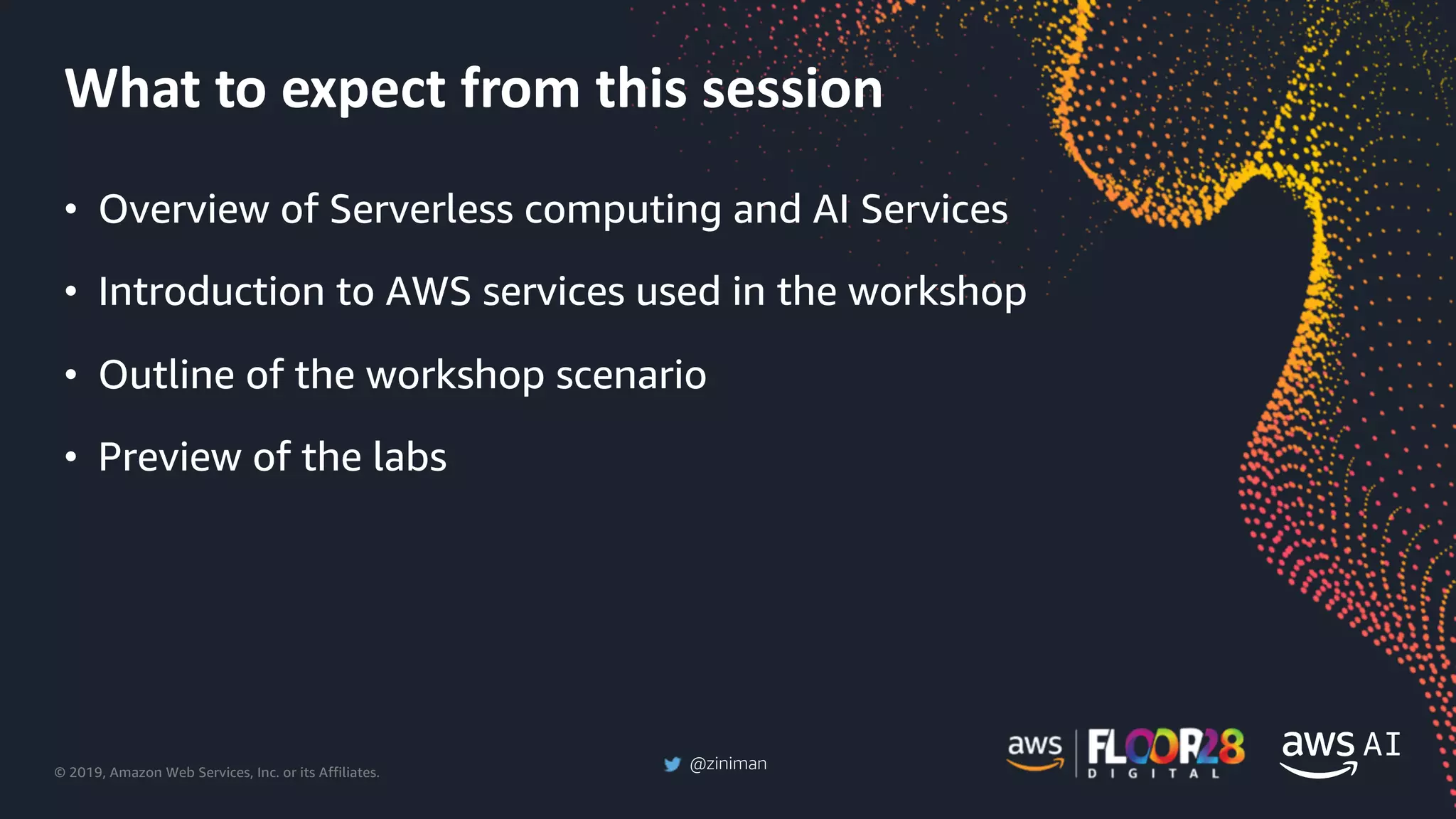 © 2019, Amazon Web Services, Inc. or its Affiliates.
@ziniman
• Overview of Serverless computing and AI Services
• Introduction to AWS services used in the workshop
• Outline of the workshop scenario
• Preview of the labs
What to expect from this session
 