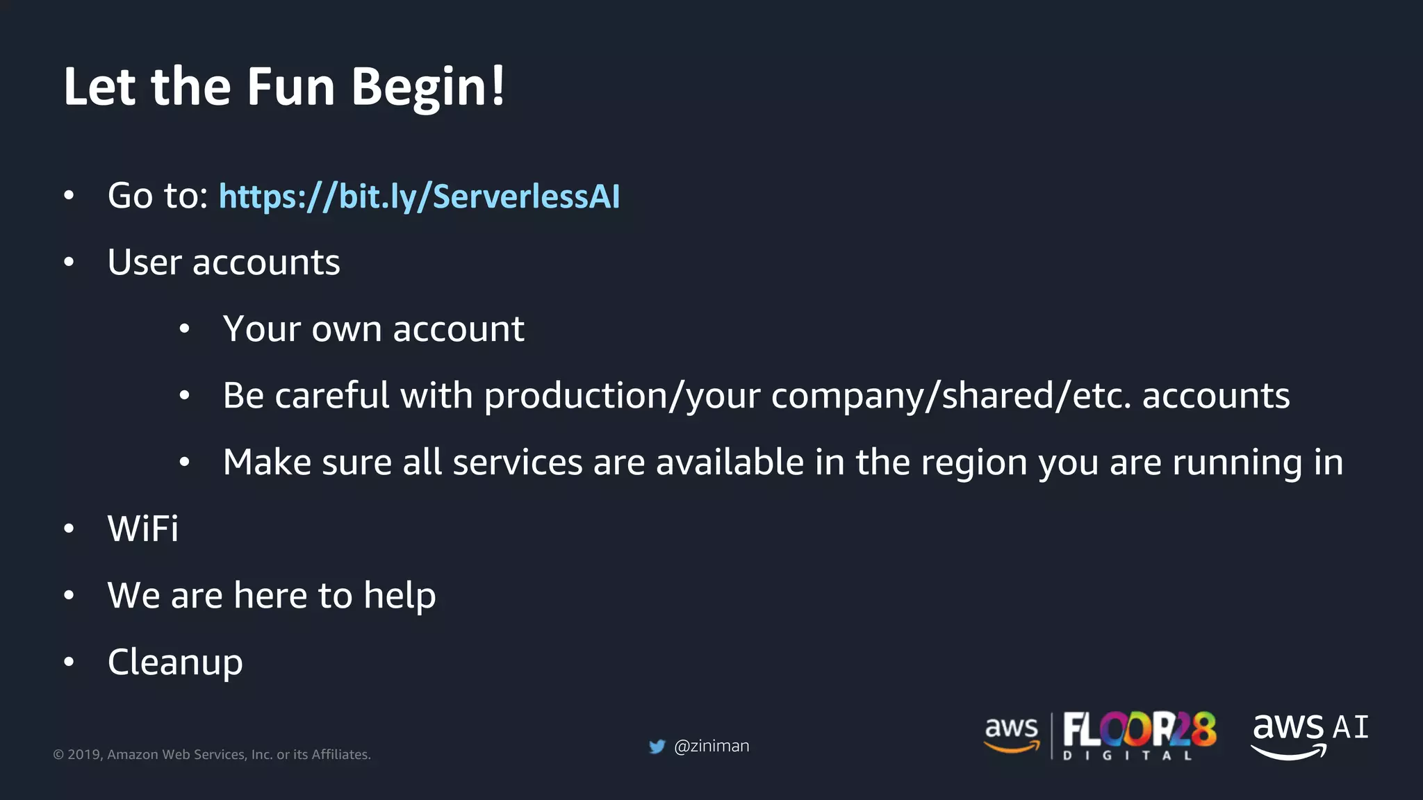 © 2019, Amazon Web Services, Inc. or its Affiliates.
@ziniman
• Go to: https://bit.ly/ServerlessAI
• User accounts
• Your own account
• Be careful with production/your company/shared/etc. accounts
• Make sure all services are available in the region you are running in
• WiFi
• We are here to help
• Cleanup
Let the Fun Begin!
 