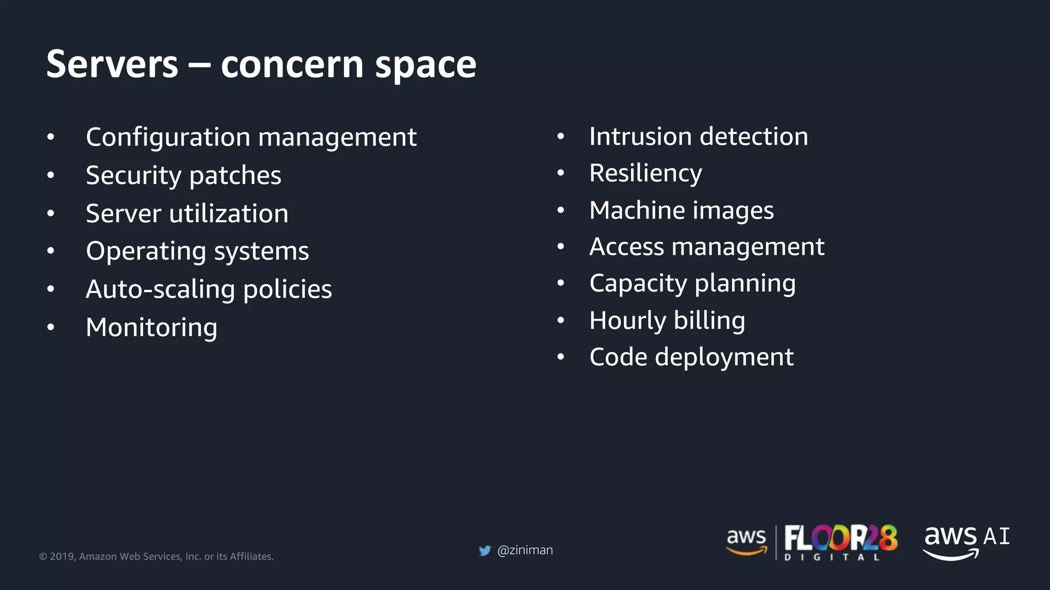 © 2019, Amazon Web Services, Inc. or its Affiliates.
@ziniman
• Configuration management
• Security patches
• Server utilization
• Operating systems
• Auto-scaling policies
• Monitoring
• Intrusion detection
• Resiliency
• Machine images
• Access management
• Capacity planning
• Hourly billing
• Code deployment
Servers – concern space
 
