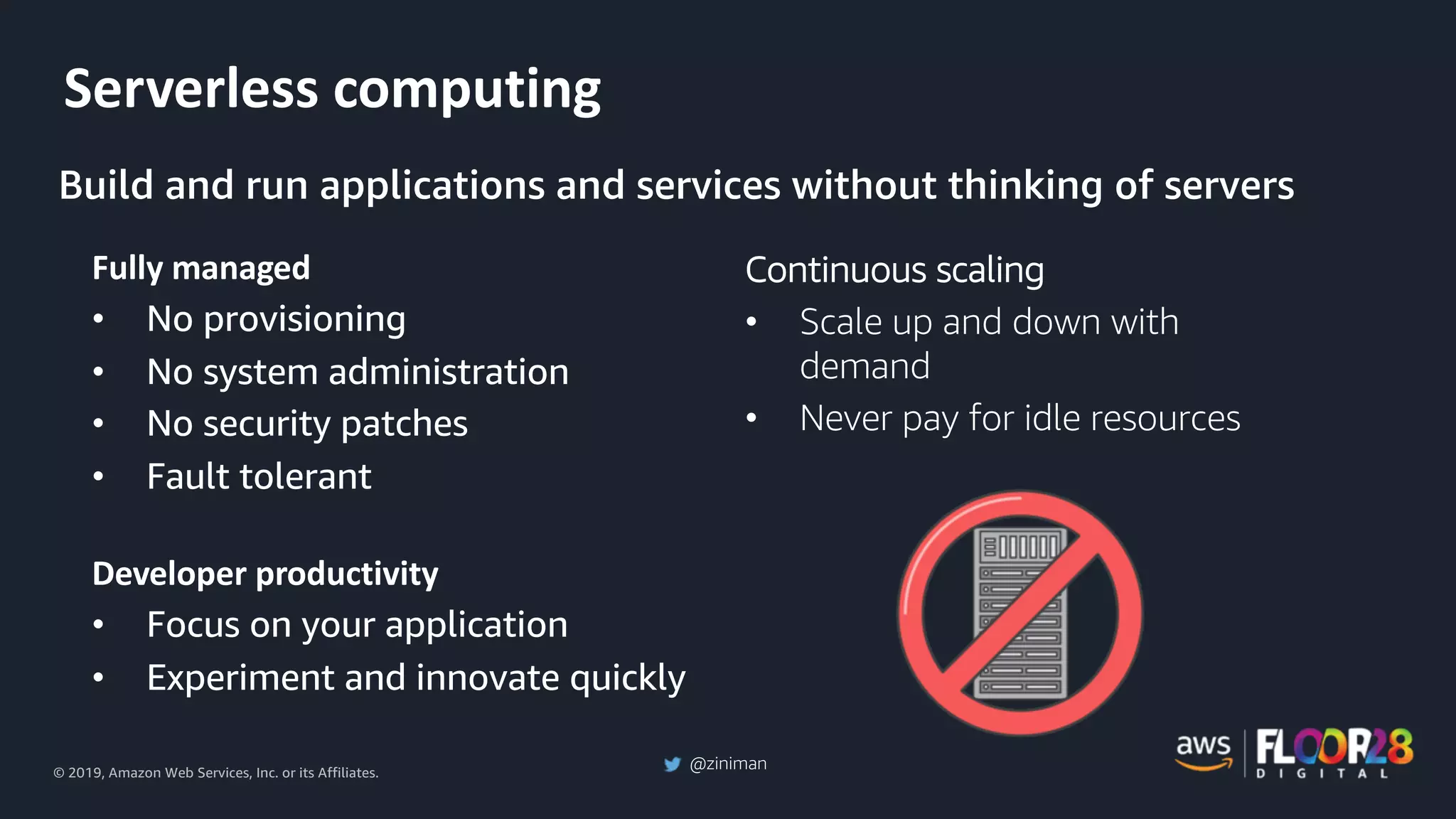 © 2019, Amazon Web Services, Inc. or its Affiliates.
@ziniman
Serverless computing
Fully managed
• No provisioning
• No system administration
• No security patches
• Fault tolerant
Developer productivity
• Focus on your application
• Experiment and innovate quickly
Continuous scaling
• Scale up and down with
demand
• Never pay for idle resources
Build and run applications and services without thinking of servers
 